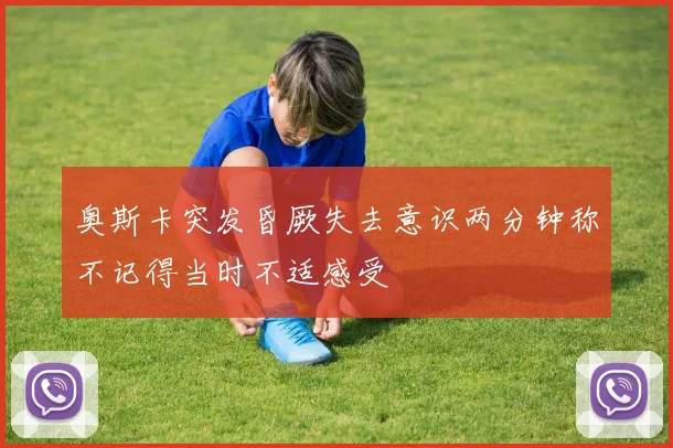奥斯卡突发昏厥失去意识两分钟称不记得当时不适感受