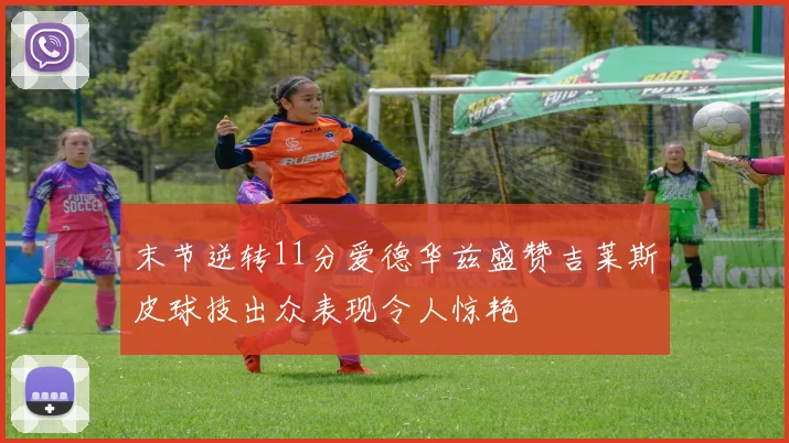 末节逆转11分爱德华兹盛赞吉莱斯皮球技出众表现令人惊艳