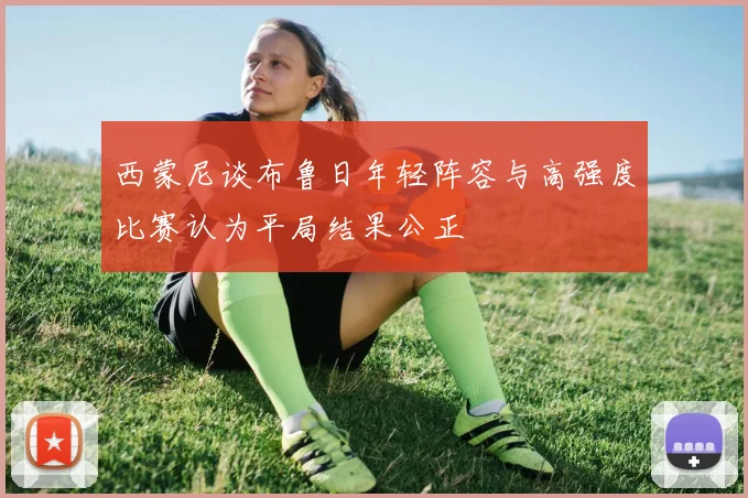 西蒙尼谈布鲁日年轻阵容与高强度比赛认为平局结果公正