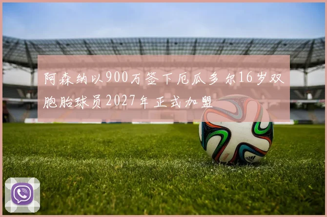 阿森纳以900万签下厄瓜多尔16岁双胞胎球员2027年正式加盟