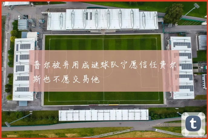 普尔被弃用成谜球队宁愿信任费尔斯也不愿交易他