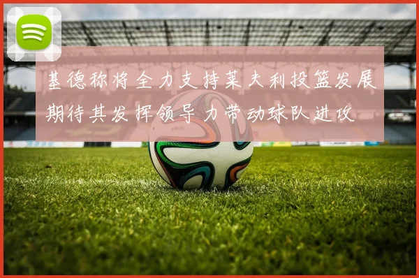 基德称将全力支持莱夫利投篮发展期待其发挥领导力带动球队进攻