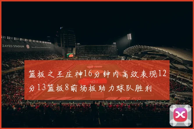 篮板之王庄神16分钟内高效表现12分13篮板8前场板助力球队胜利