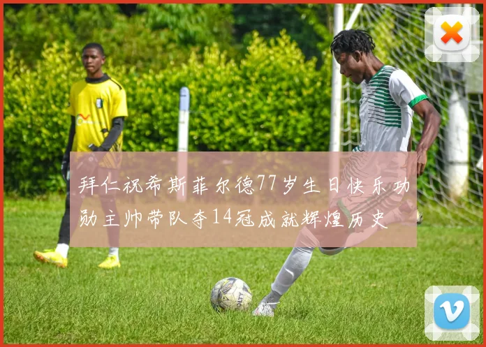 拜仁祝希斯菲尔德77岁生日快乐功勋主帅带队夺14冠成就辉煌历史