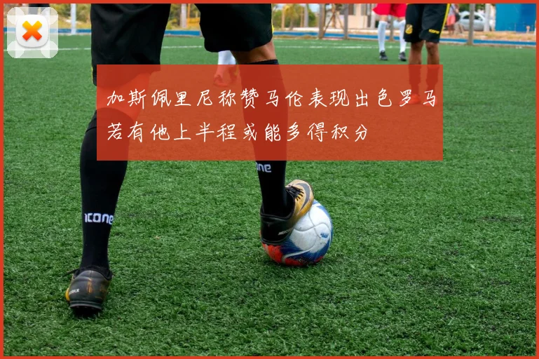 加斯佩里尼称赞马伦表现出色罗马若有他上半程或能多得积分