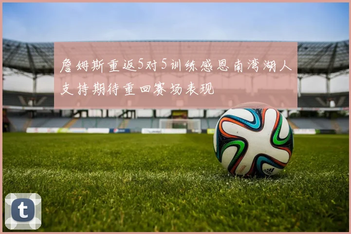 詹姆斯重返5对5训练感恩南湾湖人支持期待重回赛场表现