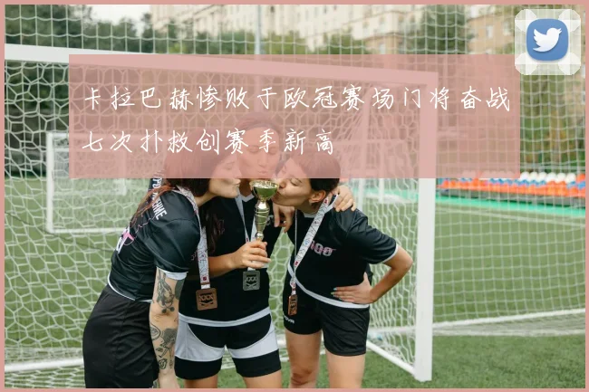 卡拉巴赫惨败于欧冠赛场门将奋战七次扑救创赛季新高