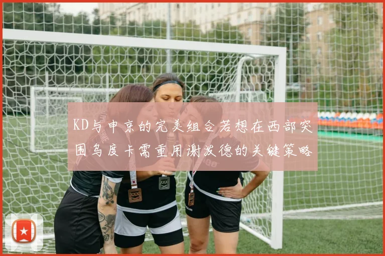 KD与申京的完美组合若想在西部突围乌度卡需重用谢泼德的关键策略