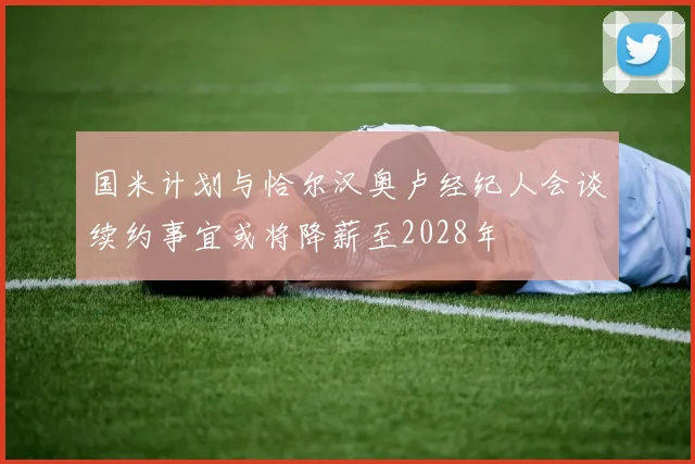 国米计划与恰尔汉奥卢经纪人会谈续约事宜或将降薪至2028年