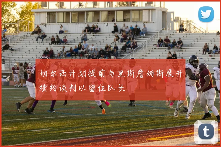 切尔西计划提前与里斯詹姆斯展开续约谈判以留住队长