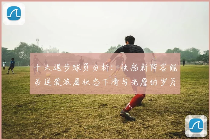 十大退步球员分析：快船新阵容能否逆袭浓眉状态下滑与老詹的岁月流逝
