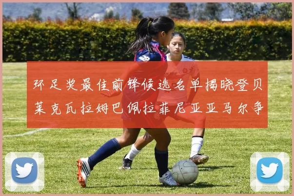 环足奖最佳前锋候选名单揭晓登贝莱克瓦拉姆巴佩拉菲尼亚亚马尔争夺荣耀
