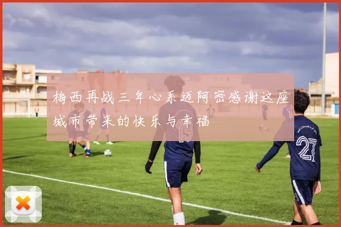 梅西再战三年心系迈阿密感谢这座城市带来的快乐与幸福