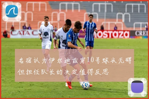 名宿认为伊尔迪兹穿10号球衣无碍但担任队长的决定值得反思