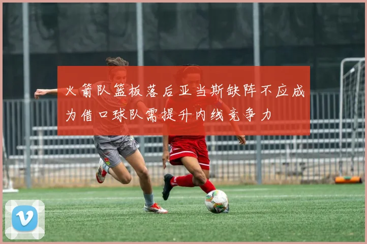火箭队篮板落后亚当斯缺阵不应成为借口球队需提升内线竞争力