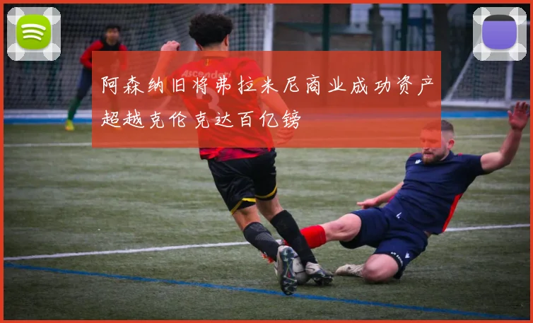 阿森纳旧将弗拉米尼商业成功资产超越克伦克达百亿镑