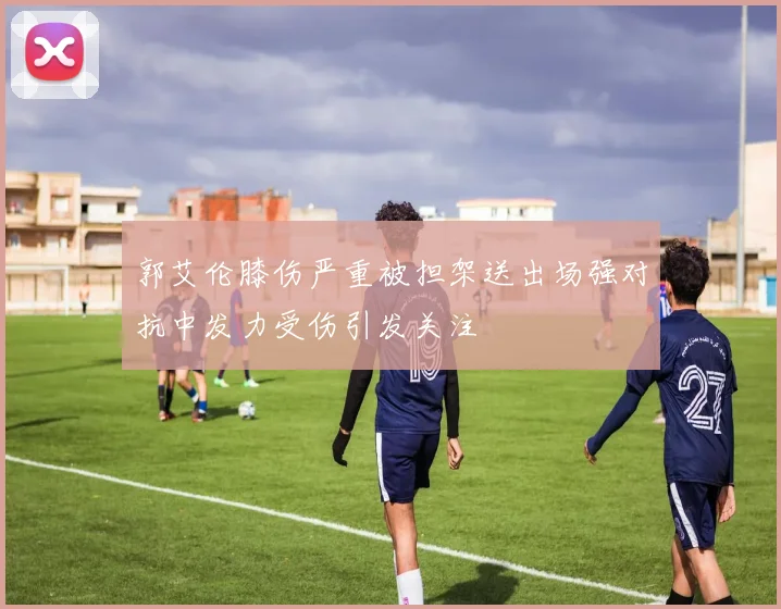 郭艾伦膝伤严重被担架送出场强对抗中发力受伤引发关注