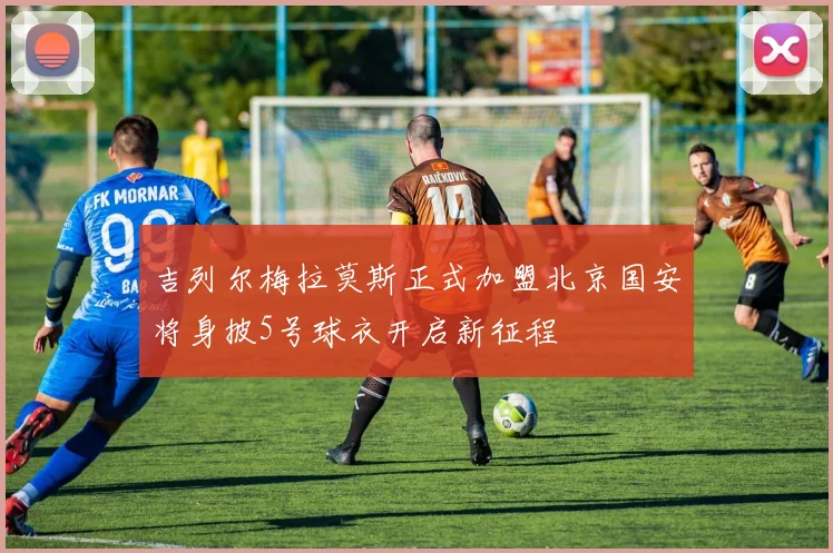吉列尔梅拉莫斯正式加盟北京国安将身披5号球衣开启新征程