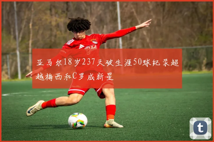 亚马尔18岁237天破生涯50球纪录超越梅西和C罗成新星