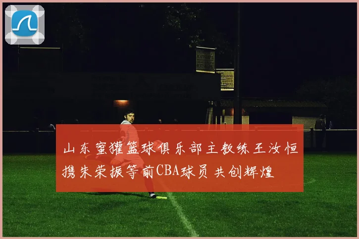 山东蜜獾篮球俱乐部主教练王汝恒携朱荣振等前CBA球员共创辉煌