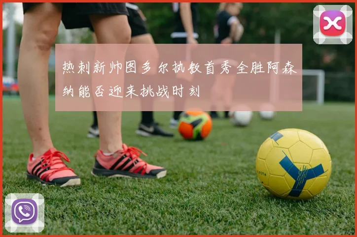 热刺新帅图多尔执教首秀全胜阿森纳能否迎来挑战时刻