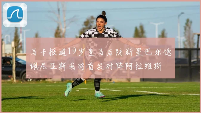 马卡报道19岁皇马后防新星巴尔德佩尼亚斯或将首发对阵阿拉维斯