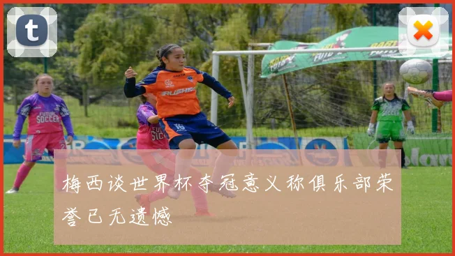梅西谈世界杯夺冠意义称俱乐部荣誉已无遗憾