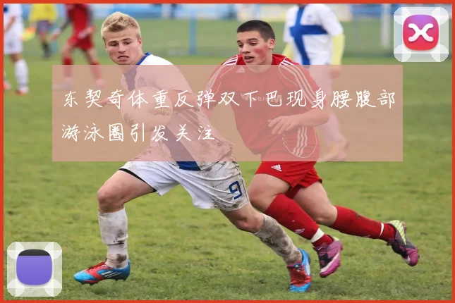 东契奇体重反弹双下巴现身腰腹部游泳圈引发关注