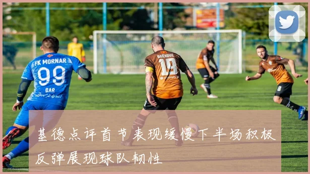 基德点评首节表现缓慢下半场积极反弹展现球队韧性