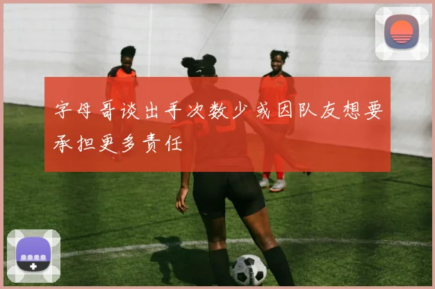 字母哥谈出手次数少或因队友想要承担更多责任
