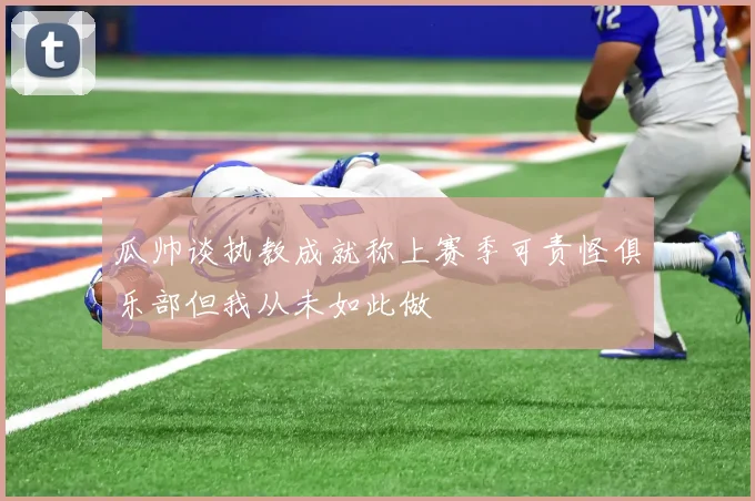 瓜帅谈执教成就称上赛季可责怪俱乐部但我从未如此做
